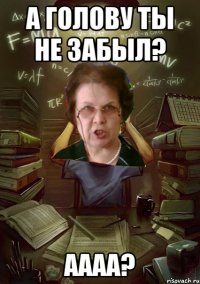 А голову ты не забыл? Аааа?