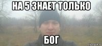 На 5 Знает только Бог