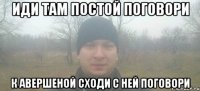 Иди там постой поговори к Авершеной сходи с ней поговори