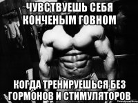 Чувствуешь себя конченым говном когда тренируешься без гормонов и стимуляторов
