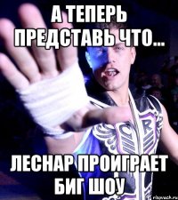 а теперь представь что... Леснар проиграет Биг шоу