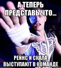 а теперь представь что... Рейнс и Скала выступают в команде