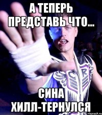 а теперь представь что... Сина хилл-тернулся
