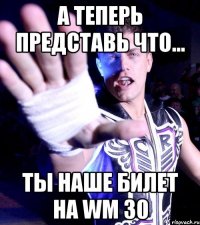 а теперь представь что... ты наше билет на WM 30