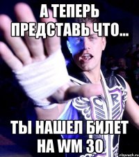 а теперь представь что... ты нашел билет на WM 30