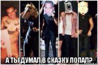  а ты думал в сказку попал?