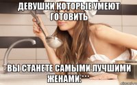 девушки которые умеют готовить вы станете самыми лучшими женами:***
