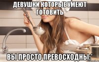 девушки которые умеют готовить вы просто превосходны:*