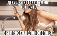 девушки которые умеют готовить вы просто великолепны:*
