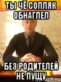 ты чё сопляк обнаглел без родителей не пущу