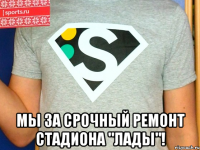  мы за срочный ремонт стадиона "лады"!