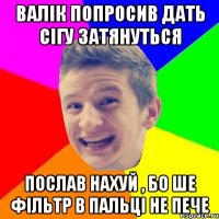Валік попросив дать сігу затянуться Послав нахуй , бо ше фільтр в пальці не пече