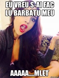 eu vreu s-ai fac lu barbatu meu aaaaa....mlet