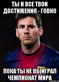 Ты и все твои достижения - говно Пока ты не выиграл чемпионат мира