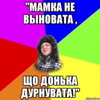 "мамка не выновата , що донька дурнувата!"
