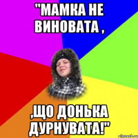 "мамка не виновата , ,що донька дурнувата!"