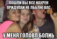 ПОШЛИ ВЫ ВСЕ НАХРЕН ПРИДУПАИ НЕ ЛББЛЮ ВАС У МЕНЯ ГОЛОВП БОЛИЬ