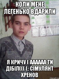 коли мене легенько вдарили я кричу ( аааааа ти дібіл((( (: Сімулянт хренов