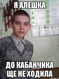 я алешка до кабанчика ще не ходила