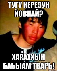 тугу кере5ун йовнай? хараххын баьыам тварь!