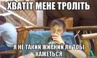 хватіт мене троліть я не такий жирний як тобі кажеться