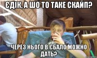 Єдік, а шо то таке Скайп? Через нього в єбало можно дать?