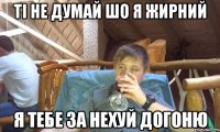 Ті не думай шо я жирний Я тебе за нехуй догоню