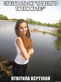 Сказав Альоні "Прівєт,шо ти там мала?" Отвітила вєртухой