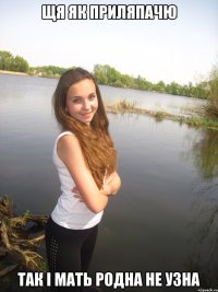 Щя як приляпачю Так і мать родна не узна