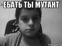 Ебать ты мутант 