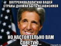 Внутренняя политика вашей страны должна быть независимой Но настоятельно вам советую...