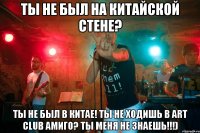 Ты не был на китайской стене? ты не был в китае! ты не ходишь в art club амиго? ты меня не знаешь!!!)