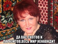  да вас,скотов и паразитов,весь мир ненавидит