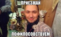 ПРИЕЗЖАЙ ПОФИЛОСОВСТВУЕМ