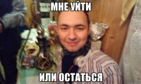 МНЕ УЙТИ ИЛИ ОСТАТЬСЯ