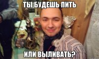 ТЫ БУДЕШЬ ПИТЬ ИЛИ ВЫЛИВАТЬ?