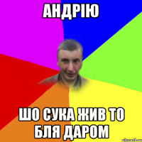 андрію шо сука жив то бля даром