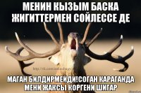 Менин кызым баска жигиттермен сойлессе де маган билдирмейди!Соган караганда мени жаксы коргени шигар