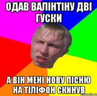 одав валінтіну дві гуски а він мені нову пісню на тіліфон скинув