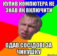 купив компютера не знав як включити одав сосідові за чикушку