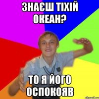Знаєш тіхій океан? то я його оспокояв