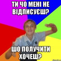 ти чо мені не відписуєш? ШО ПОЛУЧИТИ Хочеш?