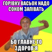 Горівку Васьок надо соком запівать бо главне то здоров'я