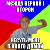 мєжду первой і второй несуть мене п'яного домой