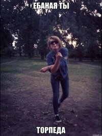 Ебаная ты торпеда