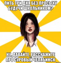 ПИТЬ ТРИ ДНЯ БЕЗ ПРОСЫХУ БУДУЧИ ШКОЛЬНИКОМ? НУ, ДАВАЙТЕ, РАССКАЖИТЕ ПРО СУРОВЫЙ ЧЕЛЯБИНСК