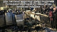 Дааа, там сейчас жарко.Ребят давайте поддержим тех людей которые сейчас отстаивают права украинских гражданей! 