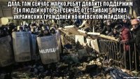 Дааа, там сейчас жарко.Ребят давайте поддержим тех людей которые сейчас отстаивают права украинских гражданей на Киевском майдане! 