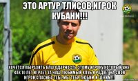 ЭТО АРТУР ТЛИСОВ,ИГРОК КУБАНИ!!! ХОЧЕТСЯ ВЫРАЗИТЬ БЛАГОДАРНОСТЬ ЭТОМУ ИГРОКУ,КОТОРЫЙ УЖЕ КАК 10 ЛЕТ ИГРАЕТ ЗА НАШ ЛЮБИМЫЙ КЛУБ И РАДУЕТ НА СВОЙ ИГРОЙ,СПАСИБО ТЕБЕ,МЫ ТЕБЯ ЛЮБИМ И ЦЕНИМ!!!