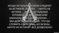 Когда остальные слепо следуют за истиной, помни… - Ничто не истина… - Когда остальные ограничены моралью или законом… - Всё дозволенно… - Мы действуем во тьме, что бы служить свету. Мы – ассасины, ничто не истина – всё дозволено!